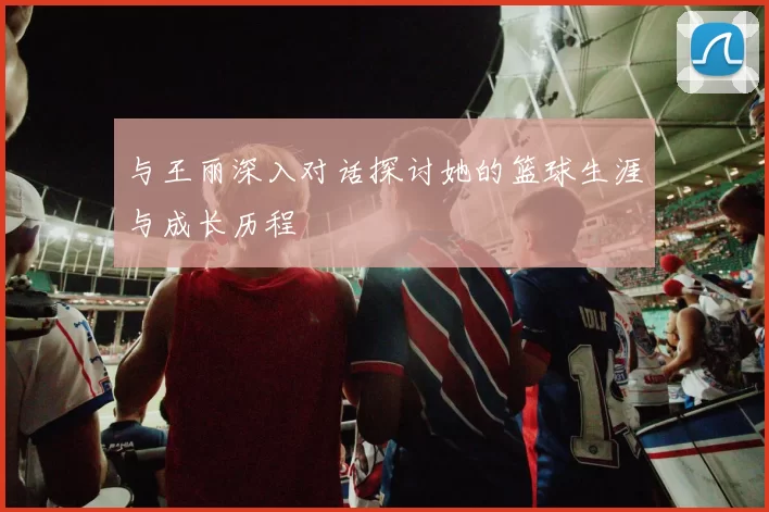 与王丽深入对话探讨她的篮球生涯与成长历程