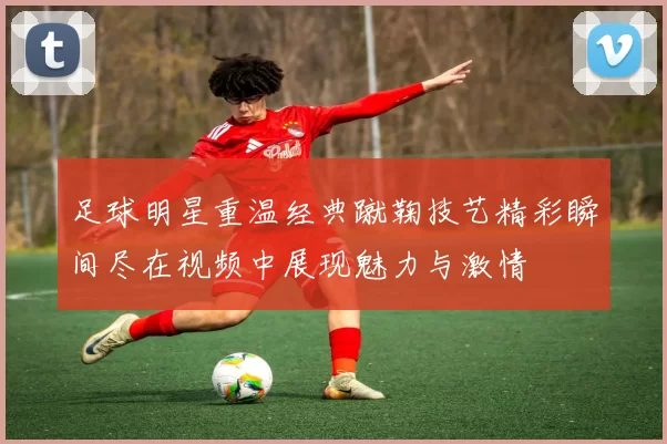 足球明星重温经典蹴鞠技艺精彩瞬间尽在视频中展现魅力与激情