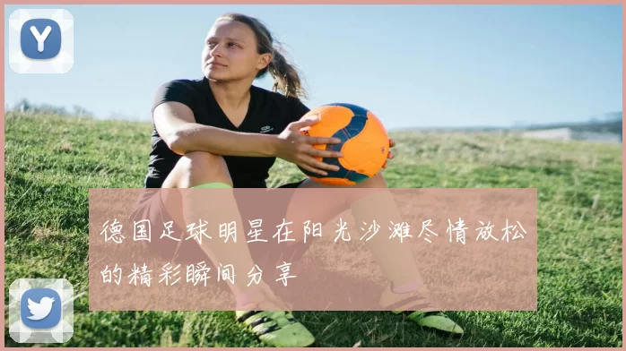 德国足球明星在阳光沙滩尽情放松的精彩瞬间分享