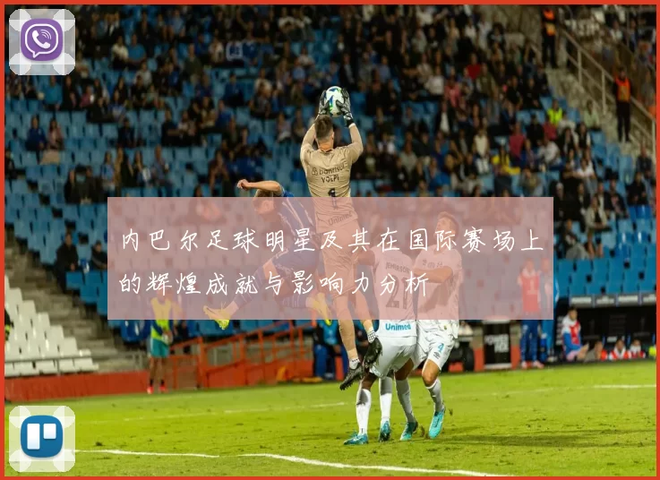 内巴尔足球明星及其在国际赛场上的辉煌成就与影响力分析