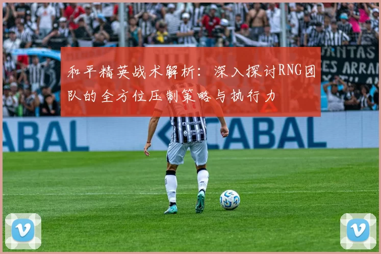和平精英战术解析：深入探讨RNG团队的全方位压制策略与执行力