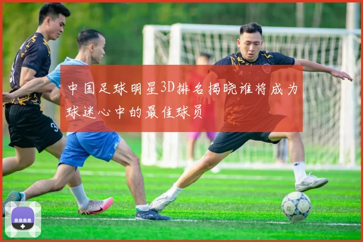 中国足球明星3D排名揭晓谁将成为球迷心中的最佳球员