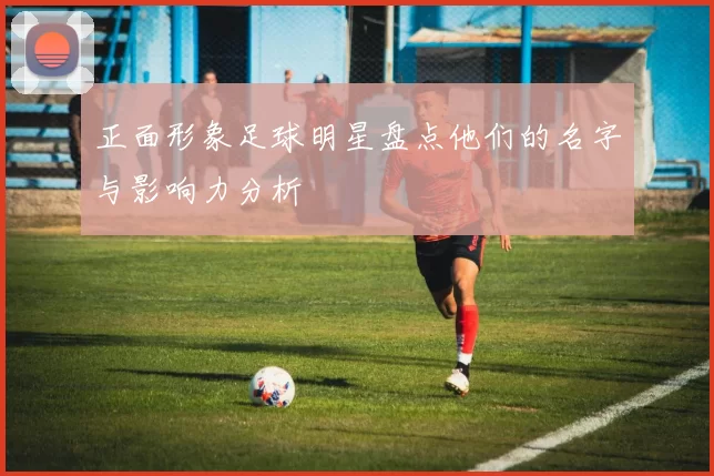 正面形象足球明星盘点他们的名字与影响力分析