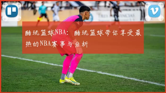 酷玩篮球NBA：酷玩篮球带你享受最热的NBA赛事与分析