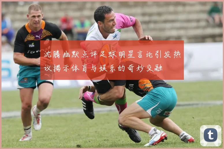 沈腾幽默点评足球明星言论引发热议揭示体育与娱乐的奇妙交融
