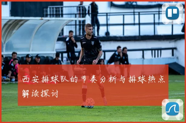 西安排球队的节奏分析与排球热点解读探讨