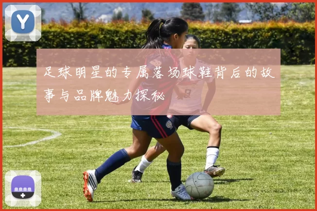 足球明星的专属落场球鞋背后的故事与品牌魅力探秘
