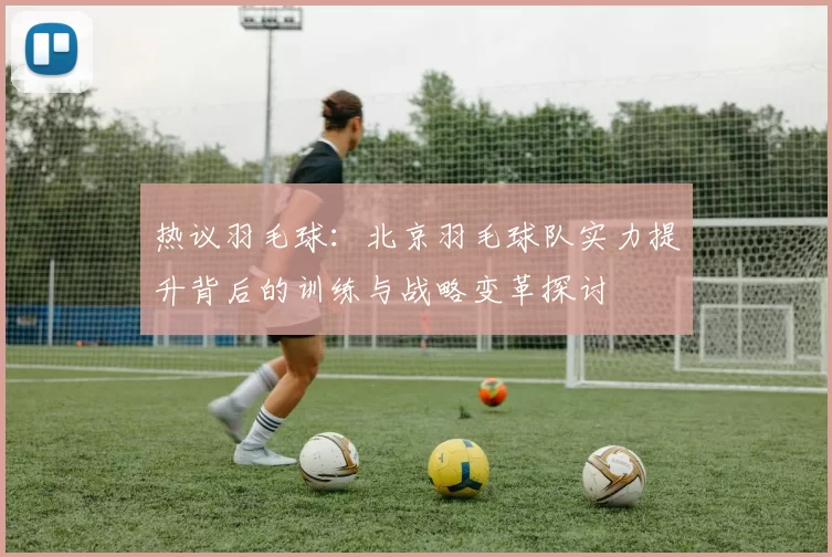 热议羽毛球：北京羽毛球队实力提升背后的训练与战略变革探讨