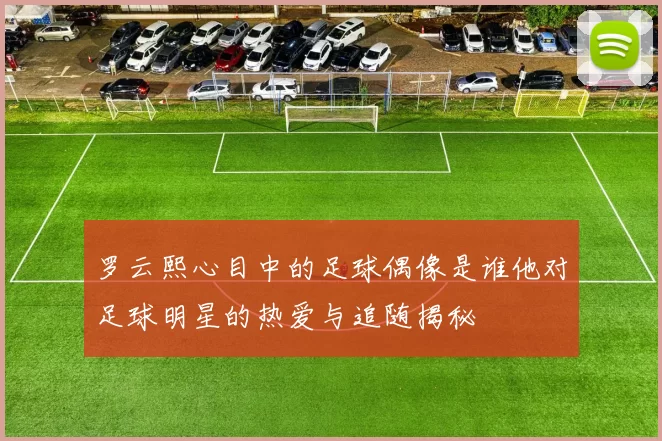 罗云熙心目中的足球偶像是谁他对足球明星的热爱与追随揭秘