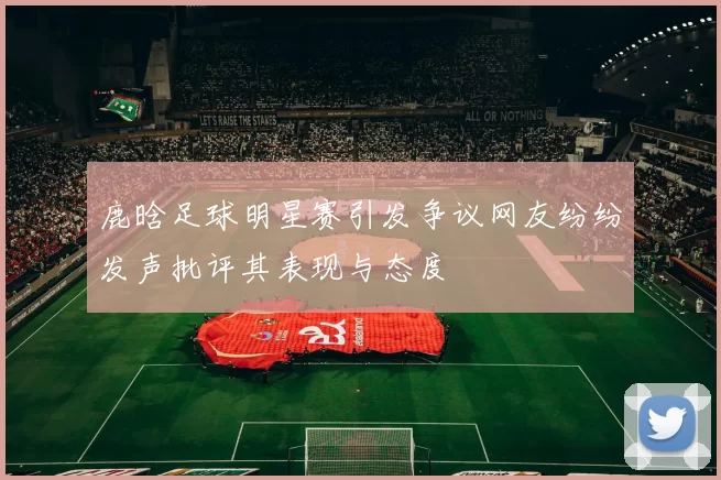 鹿晗足球明星赛引发争议网友纷纷发声批评其表现与态度
