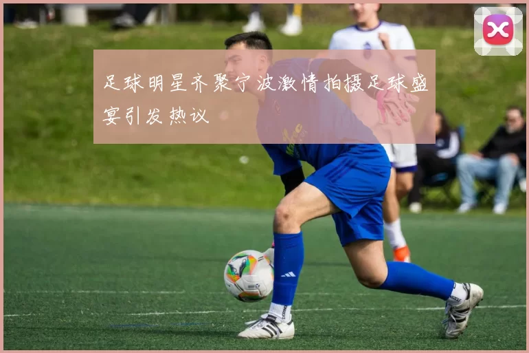 足球明星齐聚宁波激情拍摄足球盛宴引发热议