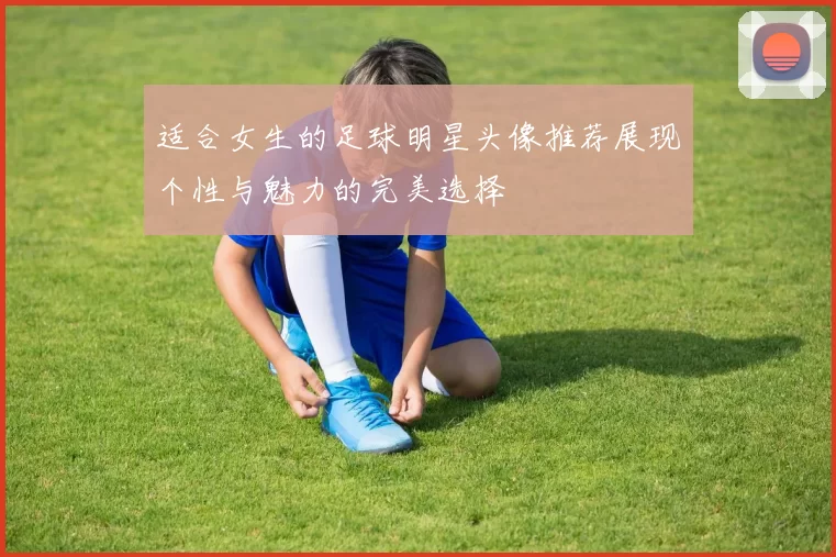 适合女生的足球明星头像推荐展现个性与魅力的完美选择
