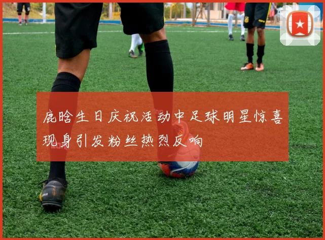 鹿晗生日庆祝活动中足球明星惊喜现身引发粉丝热烈反响
