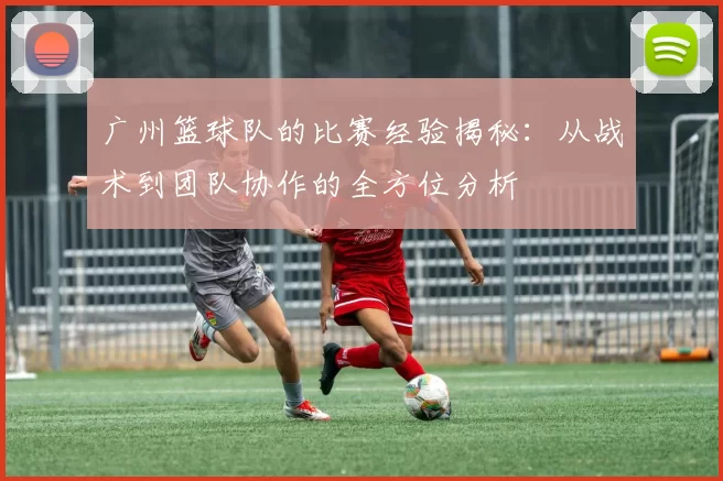 广州篮球队的比赛经验揭秘：从战术到团队协作的全方位分析