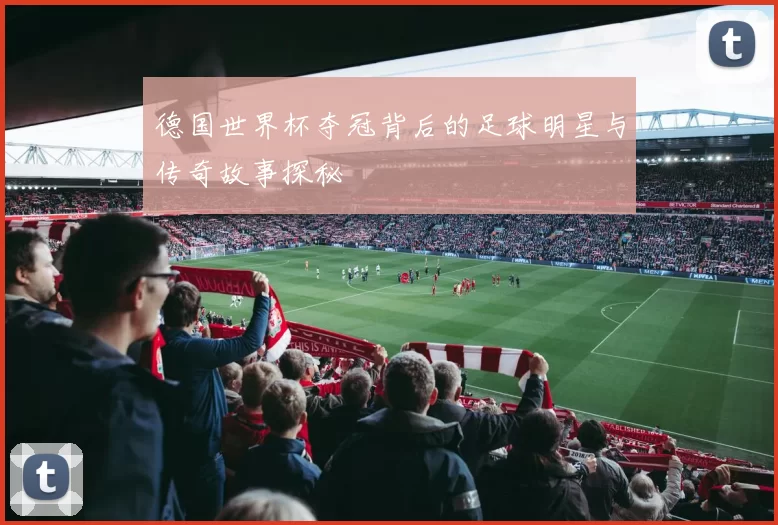 德国世界杯夺冠背后的足球明星与传奇故事探秘