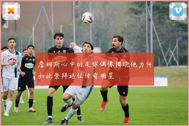 詹姆斯心中的足球偶像揭晓他为何如此崇拜这位传奇明星