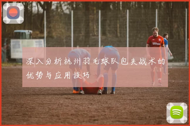 深入分析杭州羽毛球队包夹战术的优势与应用技巧