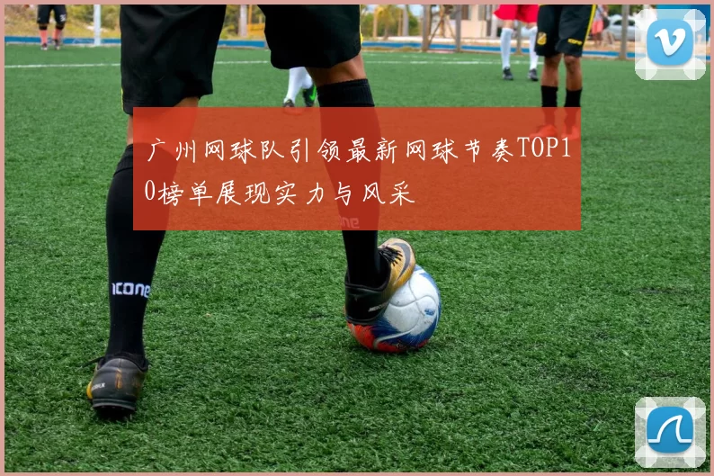 广州网球队引领最新网球节奏TOP10榜单展现实力与风采