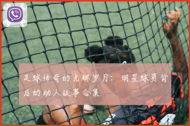 足球传奇的光辉岁月：明星球员背后的动人故事合集