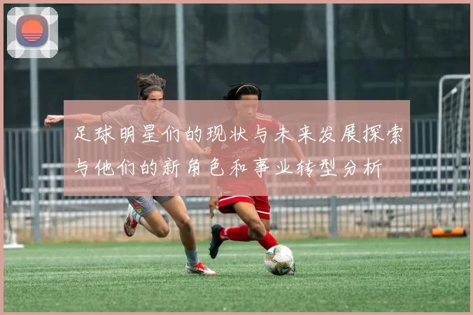足球明星们的现状与未来发展探索与他们的新角色和事业转型分析