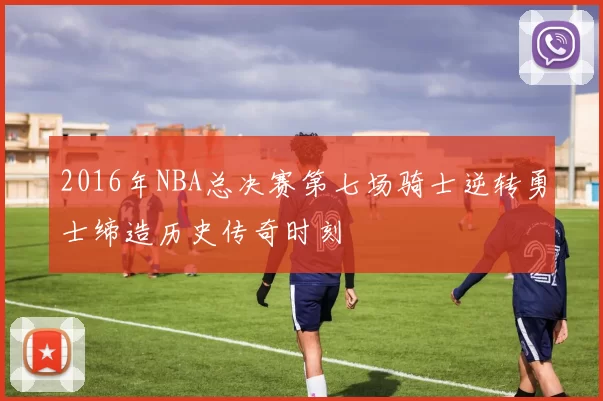 2016年NBA总决赛第七场骑士逆转勇士缔造历史传奇时刻