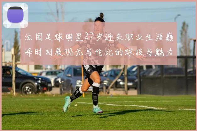 法国足球明星27岁迎来职业生涯巅峰时刻展现无与伦比的球技与魅力