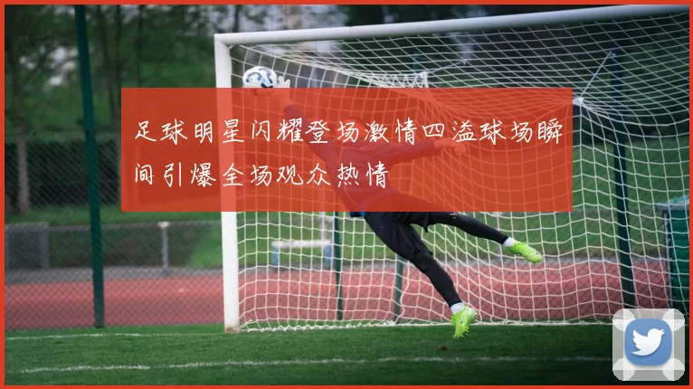 足球明星闪耀登场激情四溢球场瞬间引爆全场观众热情
