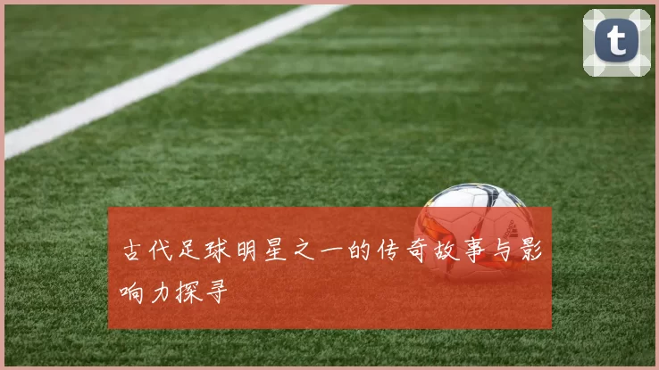古代足球明星之一的传奇故事与影响力探寻