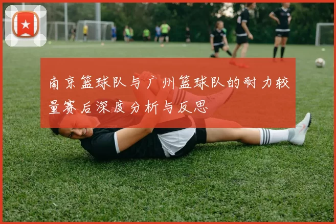 南京篮球队与广州篮球队的耐力较量赛后深度分析与反思