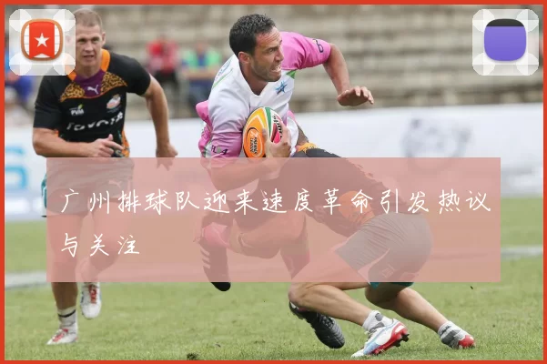 广州排球队迎来速度革命引发热议与关注