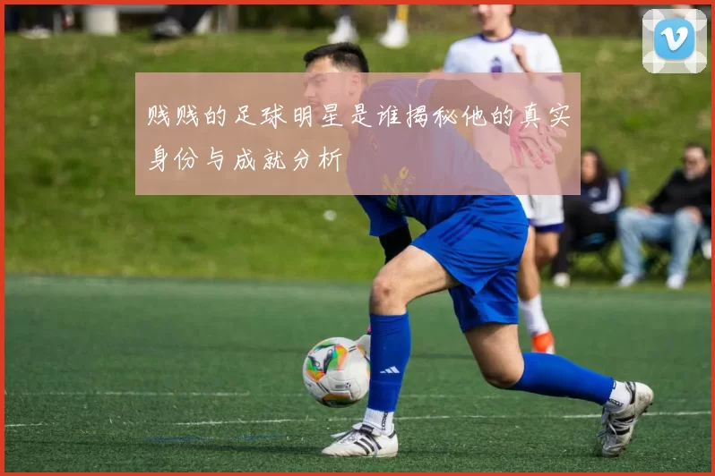 贱贱的足球明星是谁揭秘他的真实身份与成就分析