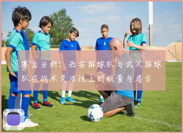 赛后分析：西安排球队与武汉排球队在战术灵活性上的较量与启示