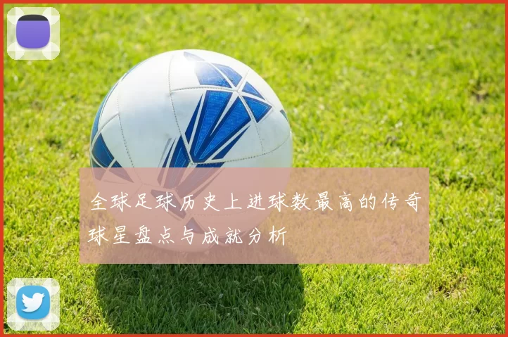 全球足球历史上进球数最高的传奇球星盘点与成就分析