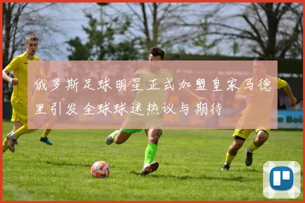 俄罗斯足球明星正式加盟皇家马德里引发全球球迷热议与期待