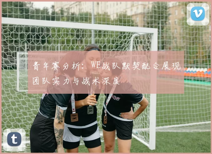 青年赛分析：WE战队默契配合展现团队实力与战术深度