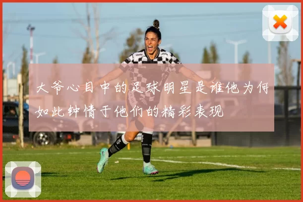 大爷心目中的足球明星是谁他为何如此钟情于他们的精彩表现