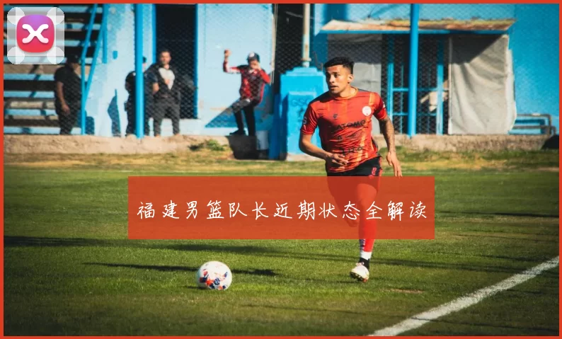 福建男篮队长近期状态全解读