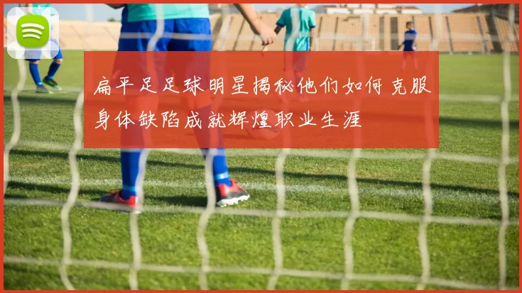 扁平足足球明星揭秘他们如何克服身体缺陷成就辉煌职业生涯