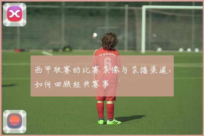 西甲联赛的比赛录像与录播渠道，如何回顾经典赛事