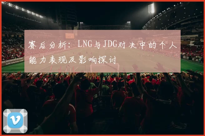 赛后分析：LNG与JDG对决中的个人能力表现及影响探讨
