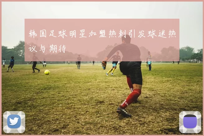 韩国足球明星加盟热刺引发球迷热议与期待