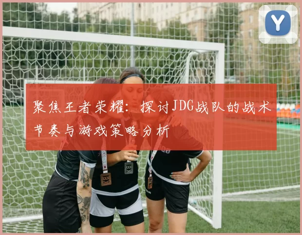 聚焦王者荣耀：探讨JDG战队的战术节奏与游戏策略分析