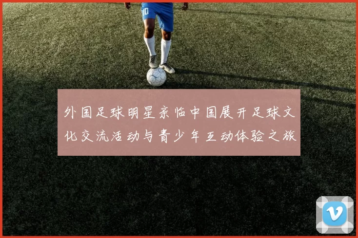 外国足球明星亲临中国展开足球文化交流活动与青少年互动体验之旅