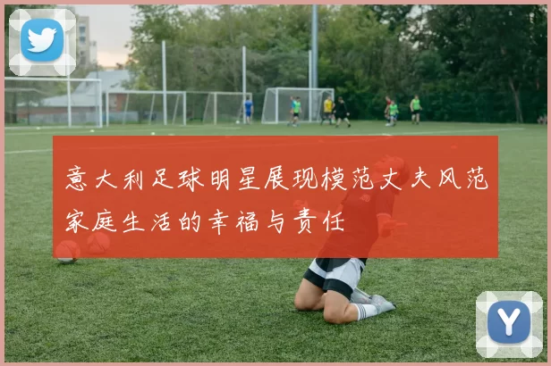 意大利足球明星展现模范丈夫风范家庭生活的幸福与责任