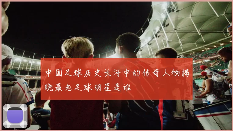 中国足球历史长河中的传奇人物揭晓最老足球明星是谁
