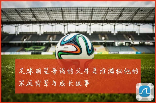 足球明星蒂诺的父母是谁揭秘他的家庭背景与成长故事