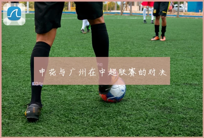申花与广州在中超联赛的对决