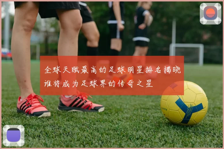 全球天赋最高的足球明星排名揭晓谁将成为足球界的传奇之星
