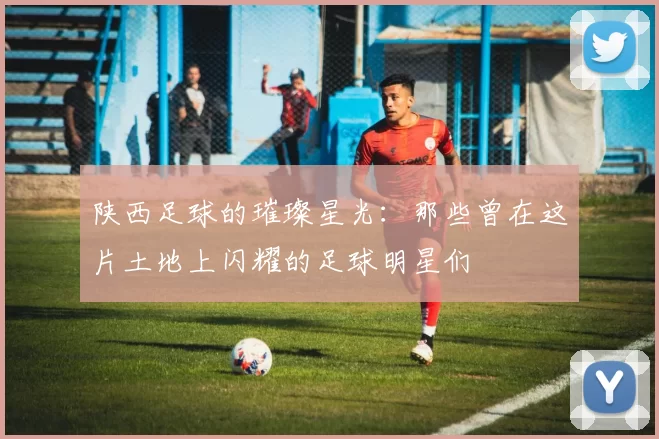 陕西足球的璀璨星光：那些曾在这片土地上闪耀的足球明星们