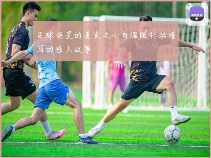 足球明星的善良之心与温暖行动谱写的感人故事